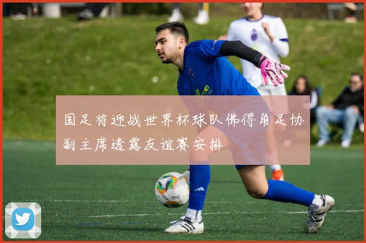 国足将迎战世界杯球队佛得角足协副主席透露友谊赛安排