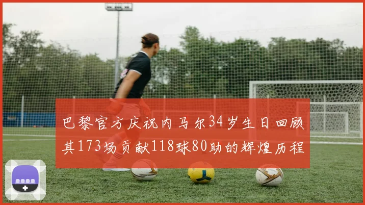 巴黎官方庆祝内马尔34岁生日回顾其173场贡献118球80助的辉煌历程