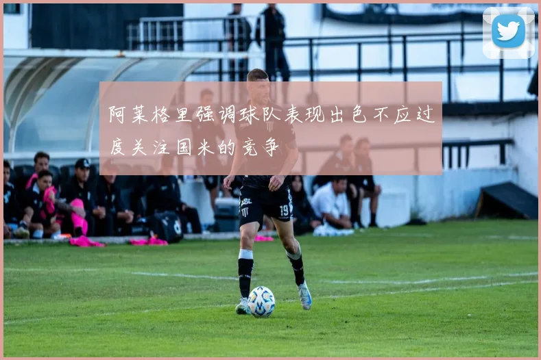 阿莱格里强调球队表现出色不应过度关注国米的竞争