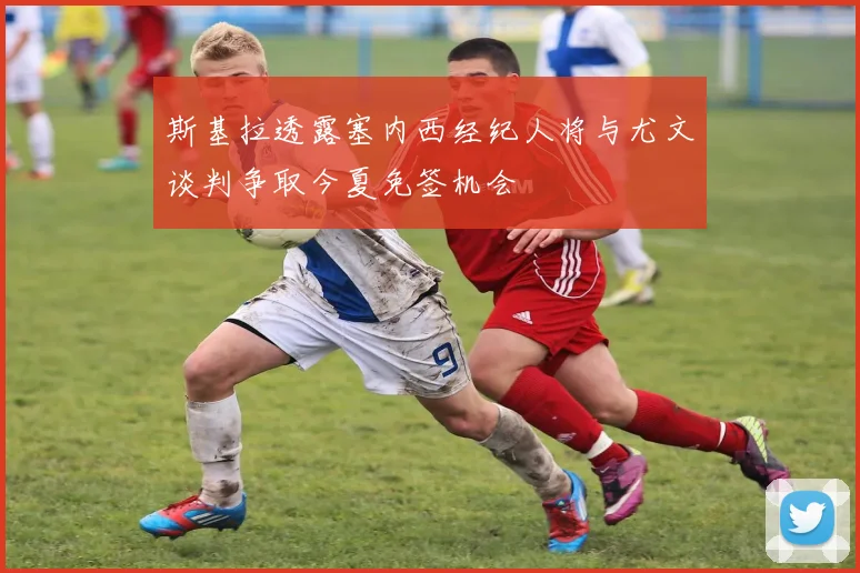 斯基拉透露塞内西经纪人将与尤文谈判争取今夏免签机会