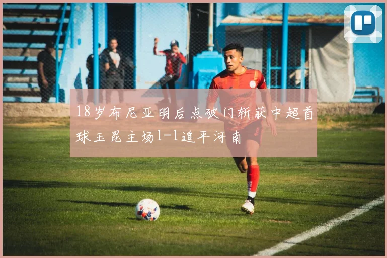 18岁布尼亚明后点破门斩获中超首球玉昆主场1-1追平河南