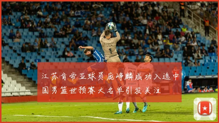 江苏肯帝亚球员庞峥麟成功入选中国男篮世预赛大名单引发关注