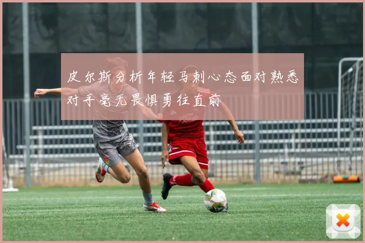 皮尔斯分析年轻马刺心态面对熟悉对手毫无畏惧勇往直前