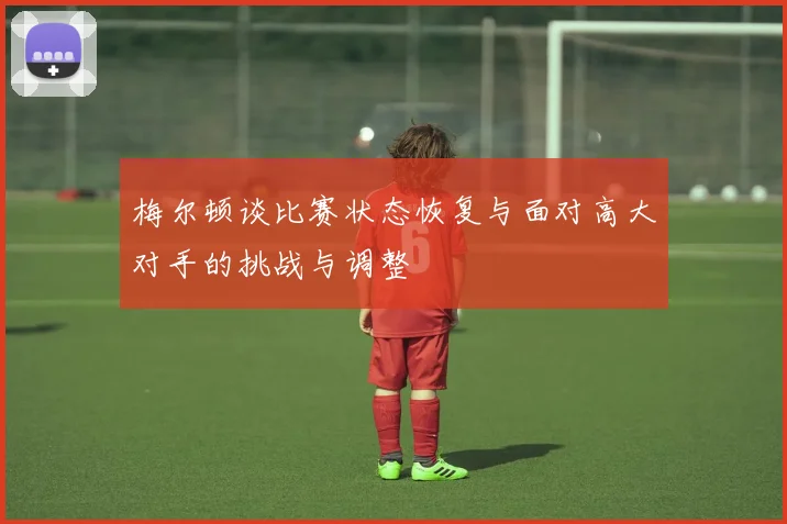 梅尔顿谈比赛状态恢复与面对高大对手的挑战与调整