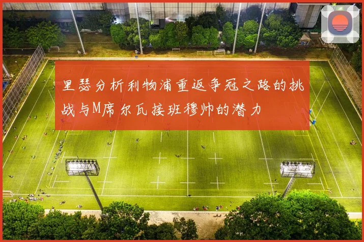 里瑟分析利物浦重返争冠之路的挑战与M席尔瓦接班穆帅的潜力