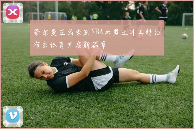 蒂尔曼正式告别NBA加盟土耳其特拉布宗体育开启新篇章