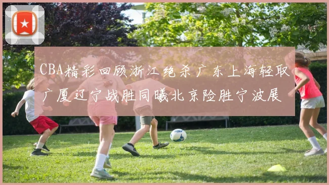 CBA精彩回顾浙江绝杀广东上海轻取广厦辽宁战胜同曦北京险胜宁波展现强队风采