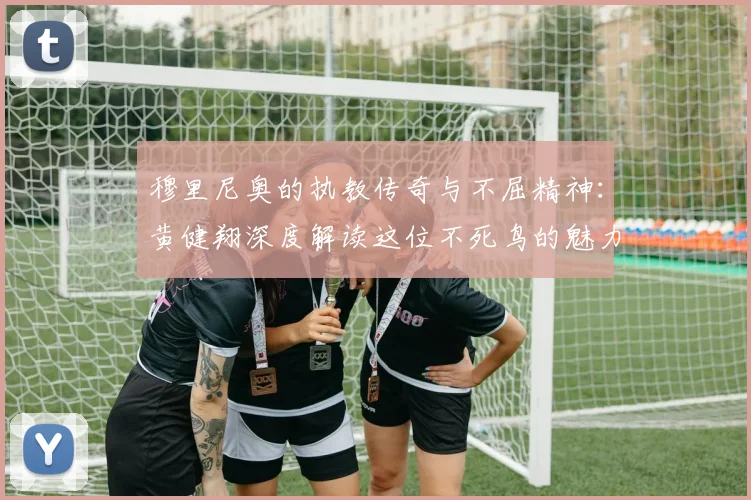 穆里尼奥的执教传奇与不屈精神：黄健翔深度解读这位不死鸟的魅力